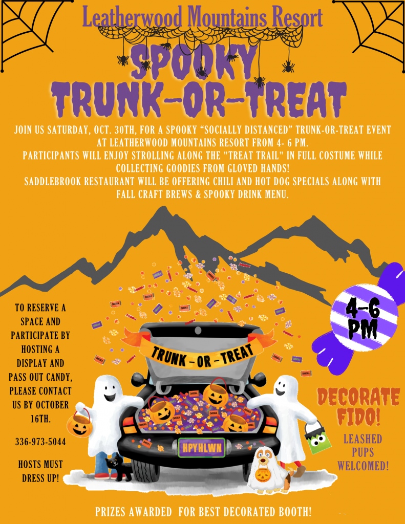 Join us Saturday, Oct. 30th, for a Spooky “Socially Distanced” Trunk-or-Treat event at Leatherwood Mountains Resort from 4- 6 PM. Participants will enjoy strolling along the "treat trail" in full costume while collecting Goodies from gloved hands! Saddlebrook Restaurant will be offering chili and hot dog specials along with fall craft brews & spooky drink menu.to reserve a space and participate by hosting a display and pass out candy, Please contact us by October 16th.  336-973-5044  Hosts must dress up! Decorate fido! Leashed pups welcome. Prizes awarded for best decorated booth!