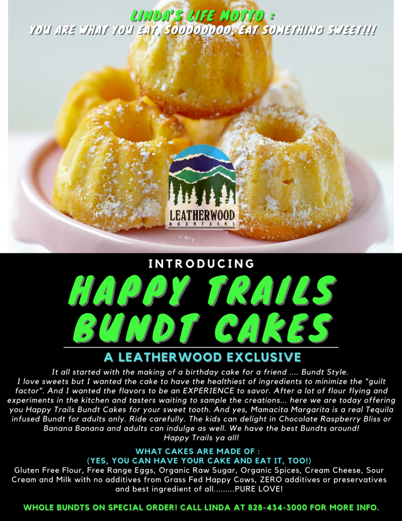 Introducing Happy Trails Bundt Cakes! A Leatherwood Exclusive- It all started with the making of a birthday cake for a friend .... Bundt Style. I love sweets but I wanted the cake to have the healthiest of ingredients to minimize the “guilt factor”. And I wanted the flavors to be an EXPERIENCE to savor. After a lot of flour flying and experiments in the kitchen and tasters waiting to sample the creations... here we are today offering you Happy Trails Bundt Cakes for your sweet tooth. And yes, Mamacita Margarita is a real Tequila infused Bundt for adults only. Ride carefully. The kids can delight in Chocolate Raspberry Bliss or Banana Banana and adults can indulge as well. We have the best Bundts around! Happy Trails ya all! 